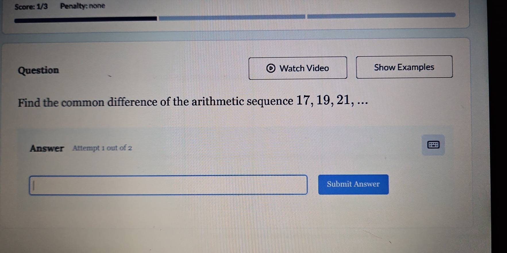 Score: 1/3 Penalty: none 
Question Watch Video Show Examples 
Find the common difference of the arithmetic sequence 17, 19, 21, ... 
Answer Attempt 1 out of 2 
Submit Answer