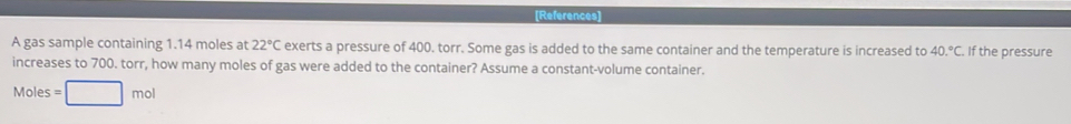 [References] 
A gas sample containing 1.14 moles at 22°C exerts a pressure of 400. torr. Some gas is added to the same container and the temperature is increased to 40.^circ C. If the pressure 
increases to 700. torr, how many moles of gas were added to the container? Assume a constant-volume container.
Moles =□ mol