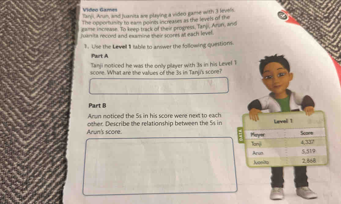 Video Games 
Tanji, Arun, and Juanita are playing a video game with 3 levels. 
The opportunity to earn points increases as the levels of the 
game increase. To keep track of their progress, Tanji, Arun, and 
Juanita record and examine their scores at each level. 
1. Use the Level 1 table to answer the following questions. 
Part A 
Tanji noticed he was the only player with 3s in his Level 1
score. What are the values of the 3s in Tanji's score? 
Part B 
Arun noticed the 5s in his score were next to each 
other. Describe the relationship between the 5s in Lavel 1 
Arun's score. Score 
Player 
Tanji 4,337
Arun 5,519
Juanita 2,868