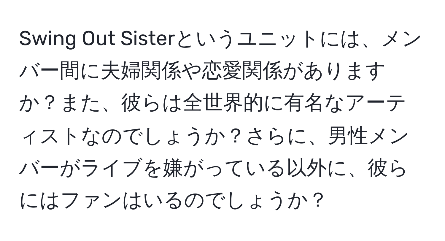 Swing Out Sisterというユニットには、メンバー間に夫婦関係や恋愛関係がありますか？また、彼らは全世界的に有名なアーティストなのでしょうか？さらに、男性メンバーがライブを嫌がっている以外に、彼らにはファンはいるのでしょうか？