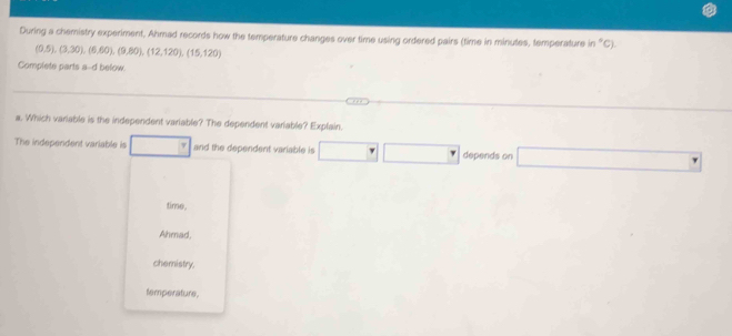 During a chemistry experiment, Ahmad records how the temperature changes over time using ordered pairs (time in minutes, temperature n°C)
(0.5),(3,30),(6,60),(9,80), (12,120), (15,120)
Complete parts a-d below
a. Which variable is the independent variable? The dependent variable? Explain.
The independent variable is and the dependent variable is □ □ □ depends on □  
time.
Ahmad,
chemistry.
temperature.
