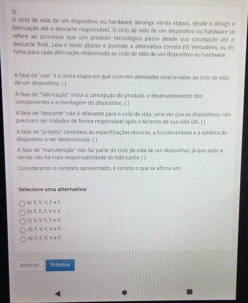 ciclo de vida de um dispositivo ou hardware abrange várias etapas, desde o design e
fabricação até o descarte responsável. O ciclo de vida de um dispositivo ou hardware se
refere ao processo que um produto tecnológico passa desde sua concepção até o
descarte final. Leia o texto abaixo e assinale a alternativa correta (V) Verdadeiro ou (F)
Falso para cada afirmação relacionada ao ciclo de vida de um disposítivo ou hardware.
A fase de 'uso" é a única etapa em que ocorrem atividades relacionadas ao ciclo de vida
de um dispositivo. ( )
A fase de "fabricação" inclui a concepção do produto, o desenvolvimento dos
componentes e a montagem do dispositivo. ( )
A fase de "descarte' não é relevante para o ciclo de vida, uma vez que os dispositivos não
precisam ser tratados de forma responsável após o término de sua vida útil. ( )
A fase de "projeto" considera as especificações técnicas, a funcionalidade e a estética do
dispositivo a ser desenvolvido. ( )
A fase de "manutenção'' não faz parte do ciclo de vida de um dispositivo, já que após a
venda não há mais responsabilidade do fabricante. ( )
Considerando o contexto apresentado, é correto o que se afirma em:
Selecione uma alternativa:
a) V, V, V, F e F.
b) F, F, F, V e V.
c) V, V, F, F e V.
d) F, V, F, V e F.
e) F, F, V, V e F.
Anterior Próxima