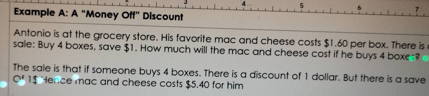 4
5
6 
7 
Example A: A “Money Off” Discount 
Antonio is at the grocery store. His favorite mac and cheese costs $1.60 per box. There is 
sale: Buy 4 boxes, save $1. How much will the mac and cheese cost if he buys 4 boxes? 
The sale is that if someone buys 4 boxes. There is a discount of 1 dollar. But there is a save 
Of 1$ Hence mac and cheese costs $5.40 for him