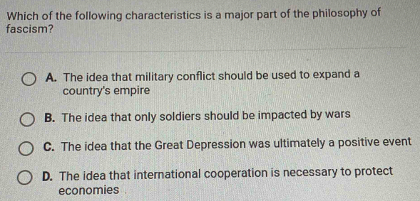 Which of the following characteristics is a major part of the philosophy of
fascism?
A. The idea that military conflict should be used to expand a
country's empire
B. The idea that only soldiers should be impacted by wars
C. The idea that the Great Depression was ultimately a positive event
D. The idea that international cooperation is necessary to protect
economies