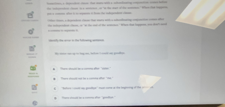 Sonwtimes, a depersdent clause that starts with a sabordinating conjunction comes before
the independent clause in a sentencr , or "at the start of the sentence." When that happens,
put a corsma after it to separate it from the independent clause.
Othher times, a dependent clause that warts with a subordinating conjunction comen affer
thr independent clause, or "at the end of the sentence." When that happens, you don't need
a crmma to segamhe it.
Idenaly the error in the following sentence.
My sister run up to hug me, before I could say goodbye.
A There should be a comma after "sister."
B There should not be a comma after "me."
C "Before I could say goodbye" must come at the beginning of the senterce.
D There should be a comma after "goodbye."