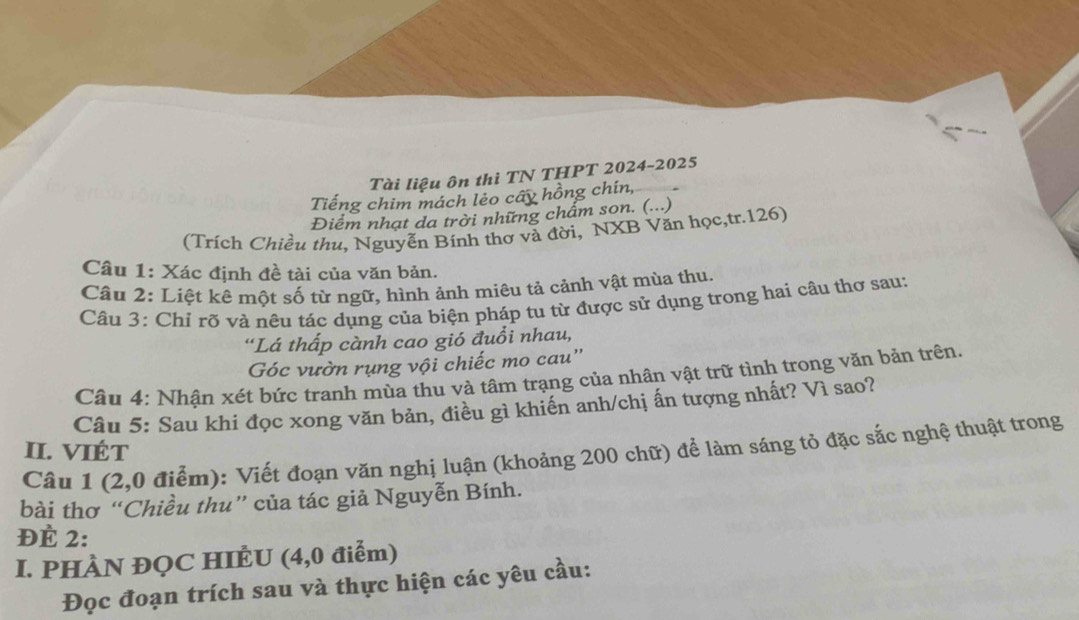 Tài liệu ôn thì TN THPT 2024-2025 
Tiếng chim mách lẻo cấy hồng chín, 
Điểm nhạt da trời những chẩm son. (...) 
(Trích Chiều thu, Nguyễn Bính thơ và đời, NXB Văn học,tr. 126) 
Câu 1: Xác định đề tài của văn bản. 
Câu 2: Liệt kê một số từ ngữ, hình ảnh miêu tả cảnh vật mùa thu. 
Câu 3: Chỉ rõ và nêu tác dụng của biện pháp tu từ được sử dụng trong hai câu thơ sau: 
“Lá thấp cành cao gió đuồi nhau, 
Góc vườn rụng vội chiếc mo cau'' 
Câu 4: Nhân xét bức tranh mùa thu và tâm trạng của nhân vật trữ tình trong văn bản trên, 
Câu 5: Sau khi đọc xong văn bản, điều gì khiến anh/chị ấn tượng nhất? Vì sao? 
II. VIÉT 
Câu 1 (2,0 điểm): Viết đoạn văn nghị luận (khoảng 200 chữ) để làm sáng tỏ đặc sắc nghệ thuật trong 
bài thơ “Chiều thu” của tác giả Nguyễn Bính. 
ĐÈ 2: 
I. PHÀN ĐQC HIÈU (4,0 điểm) 
Đọc đoạn trích sau và thực hiện các yêu cầu: