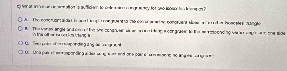 What minimum information is sufficient to determine congruency for two isosceles triangles?
A. The congruent sides in one triangle congruent to the corresponding congruent sides in the other isosceles triangle
B. The vertex angle and one of the two congruent sides in one triangle congruent to the corresponding vertex angle and one side
in the other isosceles triangle
C. Two pairs of corresponding angles congruent
D. One pair of corresponding sides congruent and one pair of corresponding angles congruent