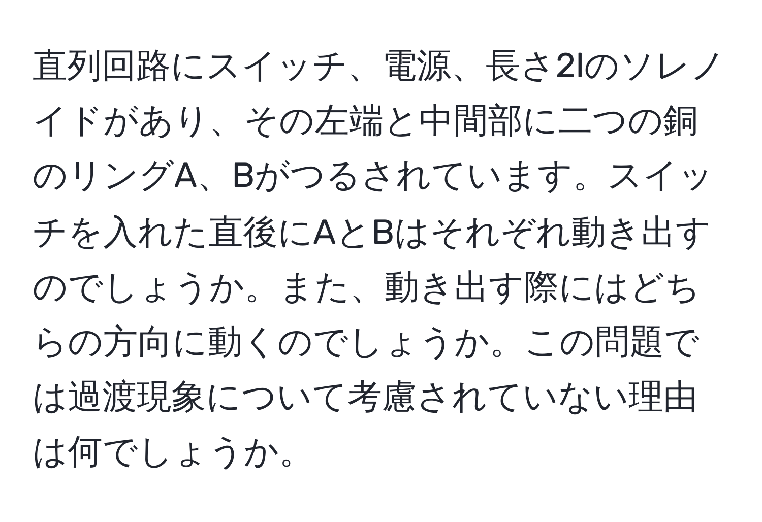 直列回路にスイッチ、電源、長さ2lのソレノイドがあり、その左端と中間部に二つの銅のリングA、Bがつるされています。スイッチを入れた直後にAとBはそれぞれ動き出すのでしょうか。また、動き出す際にはどちらの方向に動くのでしょうか。この問題では過渡現象について考慮されていない理由は何でしょうか。