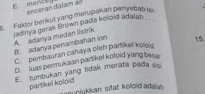 mencay
enceran dalam ail
3. Faktor berikut yang merupakan penyebab ter.
iadinya gerak Brown pada koloid adalah . . .
A. adanya medan listrik
B. adanya penambahan ion
15.
C.pembauran cahaya oleh partikel koloid
D. luas permukaan partikel koloid yang besa
E. tumbukan yang tidak merata pada sisi
partikel koloid
nunjukkan sifat koloid adalah