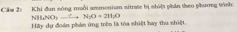 Khi đun nóng muối ammonium nitrate bị nhiệt phân theo phương trình: 
NH_4NO_3-xrightarrow eN_2O+2H_2O 
Hãy dự đoán phản ứng trên là tỏa nhiệt hay thu nhiệt.