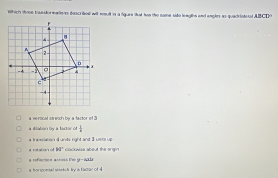 Which three transformations described will result in a figure that has the same side lengths and angles as quadrilateral ABCD?
a vertical stretch by a factor of 3
a dilation by a factor of  1/4 
a translation 4 units right and 3 units up
a rotation of 90° clockwise about the origin
a reflection across the y-axis
a horizontal stretch by a factor of 4