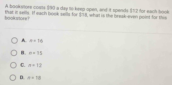 A bookstore costs $90 a day to keep open, and it spends $12 for each book
that it sells. If each book sells for $18, what is the break-even point for this
bookstore?
A. n=16
B. n=15
C. n=12
D. n=18