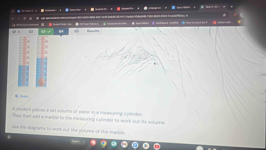Cl Lemon 5 Olobalisati Keny a imp Summer W= Student Por propaga id Sparz Mathe Task 3 - Hcs 
app sparxscience.com/packages/5b31dc83-d8b8-4061-8cf8-0e8401d21611/tasks/92dec04b-7cb2-4b33-8545-5=c640ffb0a</4 
g Aatust in uh eoknackg Student Portal - Das Old Paper Texture S.. ⊥ Classwork for HOH- Sparx Maths Dashboard - myON.B I How S cure Is fvy P =te == 
a Q3 Q4 Results 
10 
QZoom 
A student places a set volume of water in a measuring cylinder. 
They then add a marble to the measuring cylinder to work out its volume. 
Use the diagrams to work out the volume of the marble. 
。 
Desk 1