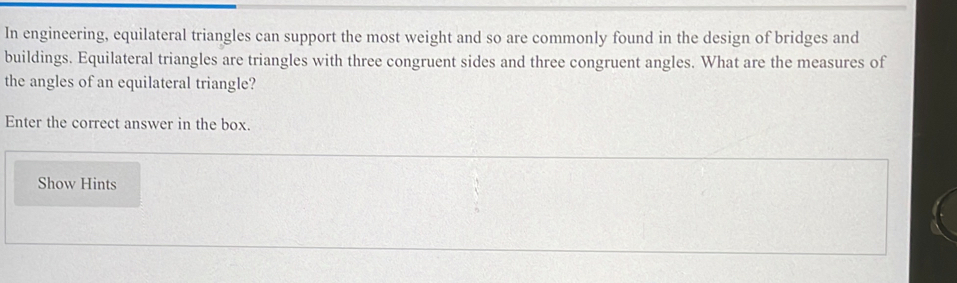 In engineering, equilateral triangles can support the most weight and so are commonly found in the design of bridges and 
buildings. Equilateral triangles are triangles with three congruent sides and three congruent angles. What are the measures of 
the angles of an equilateral triangle? 
Enter the correct answer in the box. 
Show Hints