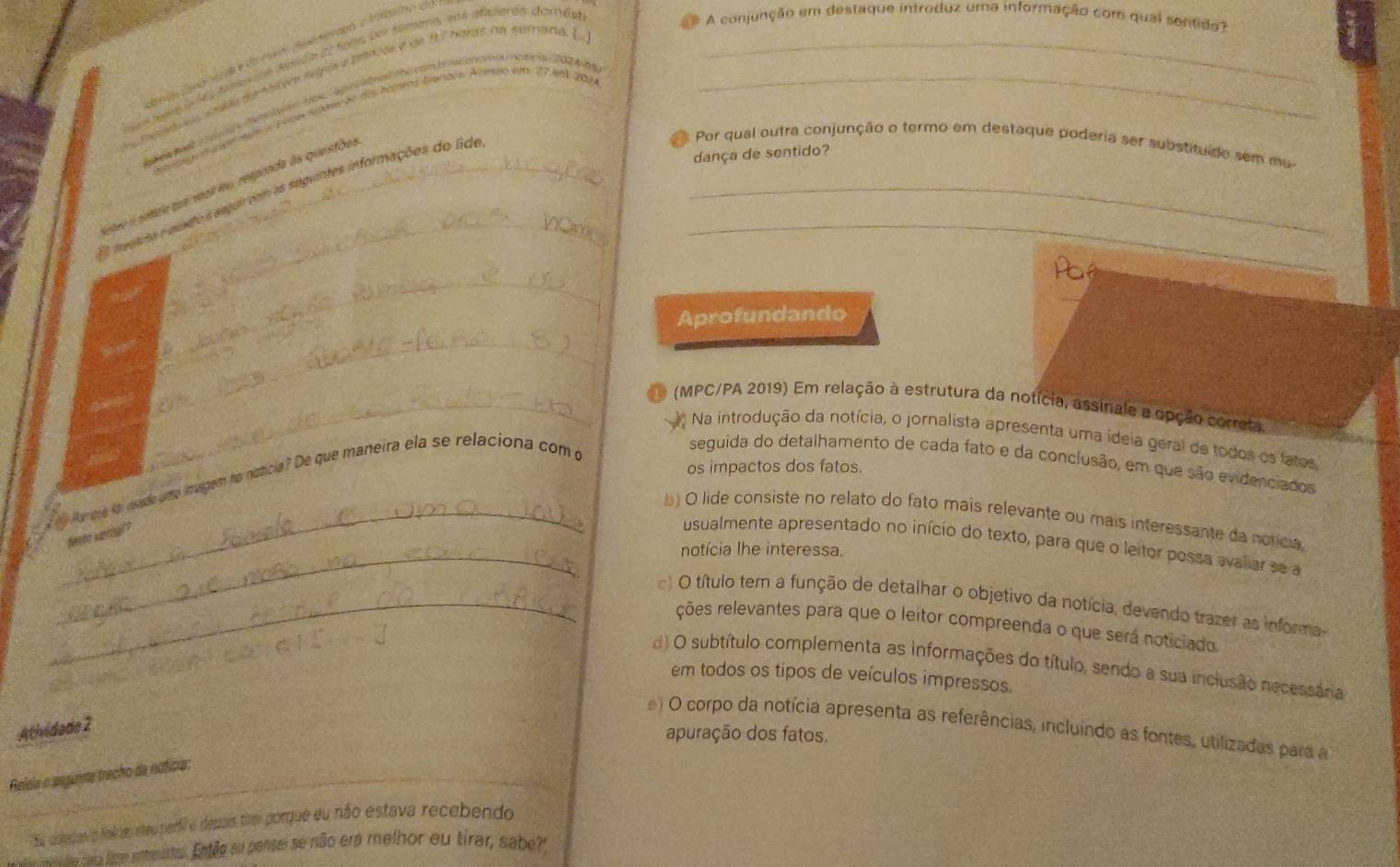 ies adiée 22 fons der Simans, sns afsteres dornést_
A conjunção em destaque introduz uma informação com qual sentido?
a l teator legua a banios e de 17 hards na sumana. [
vce ue de dis homès banare. Ameo km: 27 eet 202A
d cera Nnotción Vos CagMri me con  aconoma oficia 2024-65_
tee é notice que veai iu responda às questões
E  mgtita e qseto s seguir com as seguintes informações do lide_
Por qual outra conjunção o termo em destaque poderia ser substituído sem ma
dança de sentido?
_
Pa
Aprofundando
_
_ (MPC/PA 2019) Em relação à estrutura da notícia, assinale a opção correta
Na introdução da notícia, o jornalista apresenta uma ídeia geral de todos os fatos
os impactos dos fatos.
a t Paese fo isade ume imagem ha noticia? De que maneira ela se relaciona com o
seguida do detalhamento de cada fato e da conclusão, em que são evidenciados
_
_b ) O lide consiste no relato do fato mais relevante ou mais interessante da noricia
fente vertal ?
usualmente apresentado no início do texto, para que o leitor possa avaliar se a
notícia lhe interessa.
_ ) O título tem a função de detalhar o objetivo da notícia, devendo trazer as informa
ções relevantes para que o leitor compreenda o que será noticiado
d) O subtítulo complementa as informações do título, sendo a sua inclusão necessána
em todos os tipos de veículos impressos.
Atividade 2
) O corpo da notícia apresenta as referências, incluindo as fontes, utilizadas para a
apuração dos fatos.
Relein o aegumte trecho da noticia:
e asepas o fol s rteuperfil e depais time porque eu não estava recebendo
cai dos tata lae entenetus. Então su pente se não era relhor eu tirar, sabe?