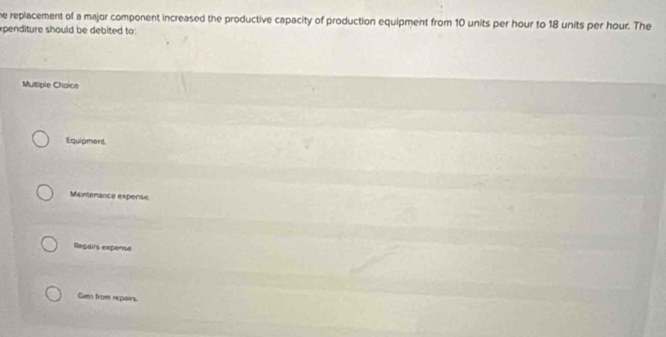 replacement of a major component increased the productive capacity of production equipment from 10 units per hour to 18 units per hour. The
penditure should be debited to:
Multiple Chaice
Equipment.
Mainterance expense.
Repalis expense
Gat from repairs.