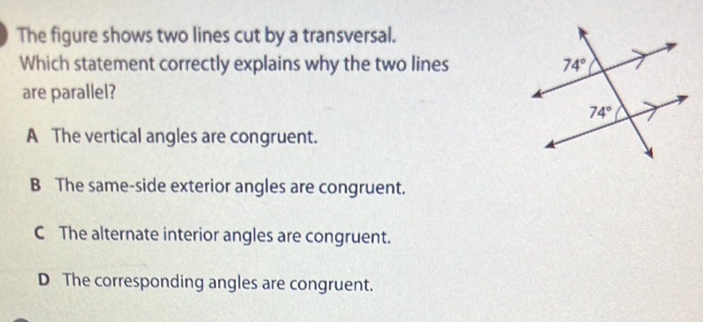 The figure shows two lines cut by a transversal.
Which statement correctly explains why the two lines 
are parallel?
A The vertical angles are congruent.
B The same-side exterior angles are congruent.
C The alternate interior angles are congruent.
D The corresponding angles are congruent.