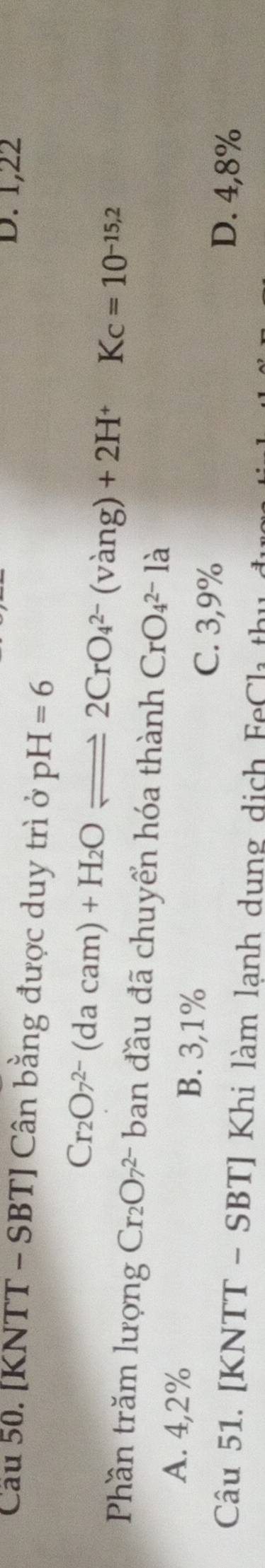 D. 1,22
Cầu 50. [KNTT - SBT ] Cân bằng được duy trì ở pH=6
Cr_2O7^(2-)(dacam)+H_2Oleftharpoons 2CrO_4^((2-)(vang)+2H^+)Kc=10^(-15.2)
Phần trăm lượng Cr_2O_7^(2-)ba ban đầu đã chuyển hóa thành CrO_4^(2-)la
A. 4,2% B. 3,1%
C. 3,9%
D. 4,8%
Câu 51. [KNTT - SBT] Khi làm lạnh dung dịch FeCh thị