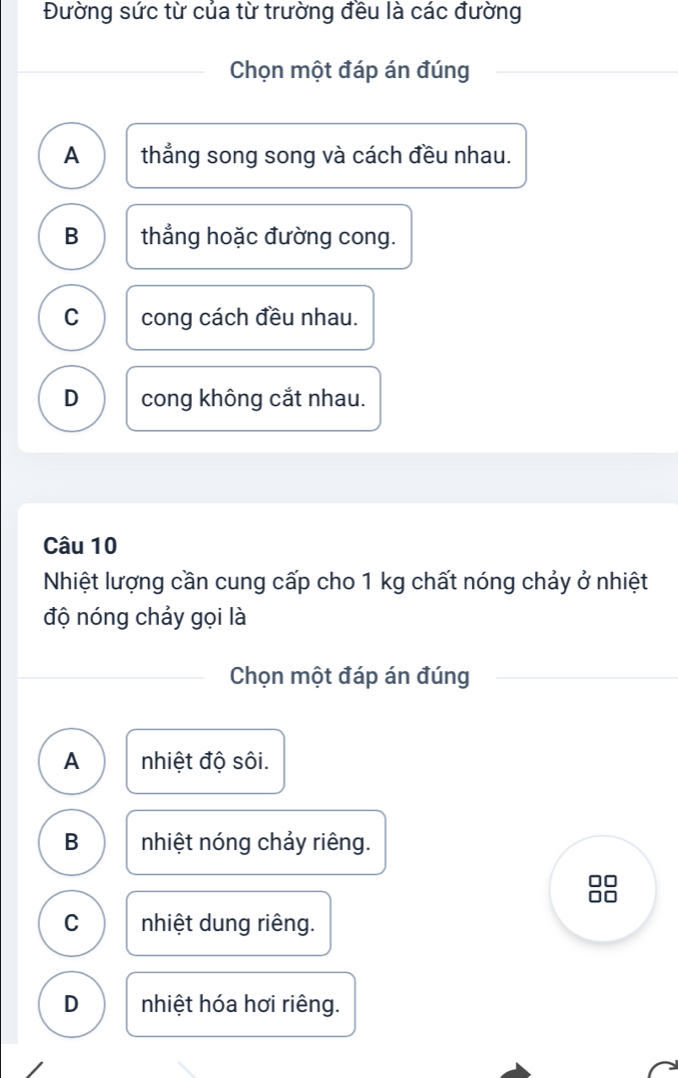 Đường sức từ của từ trường đều là các đường
Chọn một đáp án đúng
A thẳng song song và cách đều nhau.
B thẳng hoặc đường cong.
C cong cách đều nhau.
D cong không cắt nhau.
Câu 10
Nhiệt lượng cần cung cấp cho 1 kg chất nóng chảy ở nhiệt
độ nóng chảy gọi là
Chọn một đáp án đúng
A nhiệt độ sôi.
B nhiệt nóng chảy riêng.
C nhiệt dung riêng.
D nhiệt hóa hơi riêng.