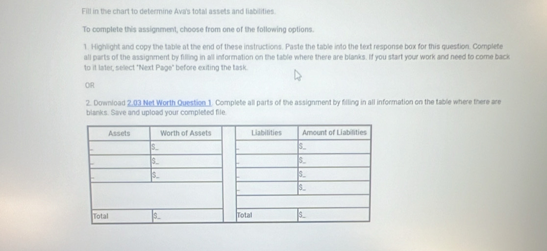 Fill in the chart to determine Ava's total assets and liabilities. 
To complete this assignment, choose from one of the following options. 
1. Highlight and copy the table at the end of these instructions. Paste the table into the text response box for this question. Complete 
all parts of the assignment by filling in all information on the table where there are blanks. If you start your work and need to come back 
to it later, select "Next Page" before exiting the task. 
OR 
2. Download 2.03 Net Worth Question 1 Complete all parts of the assignment by filling in all information on the table where there are 
blanks. Save and upload your completed file.