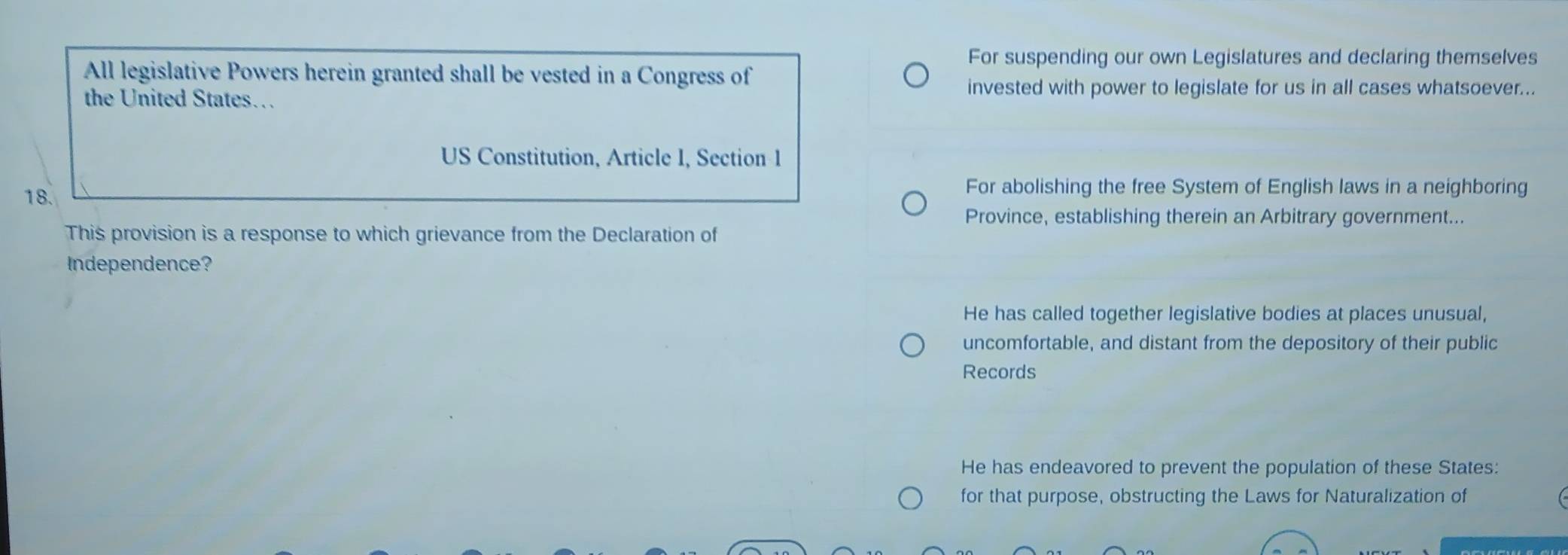 For suspending our own Legislatures and declaring themselves
All legislative Powers herein granted shall be vested in a Congress of
the United States…
invested with power to legislate for us in all cases whatsoever...
US Constitution, Article I, Section 1
18.
For abolishing the free System of English laws in a neighboring
Province, establishing therein an Arbitrary government...
This provision is a response to which grievance from the Declaration of
Independence?
He has called together legislative bodies at places unusual,
uncomfortable, and distant from the depository of their public
Records
He has endeavored to prevent the population of these States:
for that purpose, obstructing the Laws for Naturalization of