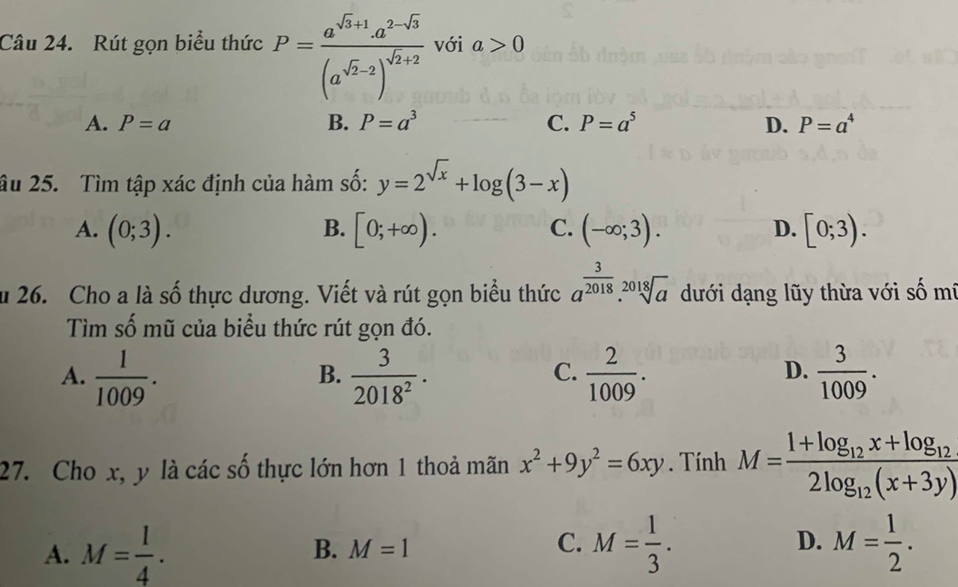 Rút gọn biểu thức P=frac a^(sqrt(3)+1)a^(2-sqrt(3))(a^(sqrt(2)-2))^sqrt(2)+2 với a>0
A. P=a B. P=a^3 C. P=a^5 D. P=a^4
âu 25. Tìm tập xác định của hàm số: y=2^(sqrt(x))+log (3-x)
A. (0;3). B. [0;+∈fty ). C. (-∈fty ;3). D. [0;3). 
u 26. Cho a là số thực dương. Viết và rút gọn biểu thức a^(frac 3)2018.sqrt[2018](a) dưới dạng lũy thừa với số mí
Tìm số mũ của biểu thức rút gọn đó.
A.  1/1009 .  3/2018^2 .  2/1009 .  3/1009 . 
B.
C.
D.
27. Cho x, y là các số thực lớn hơn 1 thoả mãn x^2+9y^2=6xy. Tính M=frac 1+log _12x+log _122log _12(x+3y)
A. M= l/4 . B. M=1 M= 1/3 . D. M= 1/2 . 
C.