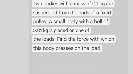 Two bodies with a mass of 0.1 kg are 
suspended from the ends of a fixed 
pulley. A small body with a bell of
0.01 kg is placed on one of 
the loads. Find the force with which 
this body presses on the load