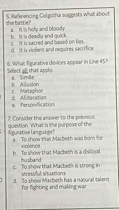 Referencing Golgotha suggests what about
the battle?
a. It is holy and bloody.
b. It is deadly and quick.
c. It is sacred and based on lies.
d. It is violent and requires sacrifice.
6. What figurative devices appear in Line 45?
Select all that apply.
a、 Simile
b. Allusion
c. Metaphor
d. Alliteration
e. Personification
7. Consider the answer to the previous
question. What is the purpose of the
figurative language?
a. To show that Macbeth was born for
violence
b. To show that Macbeth is a disloyal
husband
c. To show that Macbeth is strong in
stressful situations
d. To show Macbeth has a natural talent
for fighting and making war