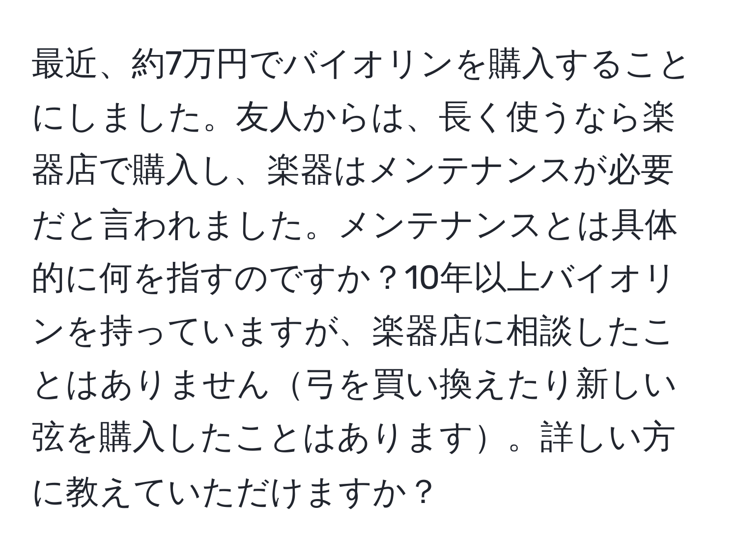 最近、約7万円でバイオリンを購入することにしました。友人からは、長く使うなら楽器店で購入し、楽器はメンテナンスが必要だと言われました。メンテナンスとは具体的に何を指すのですか？10年以上バイオリンを持っていますが、楽器店に相談したことはありません弓を買い換えたり新しい弦を購入したことはあります。詳しい方に教えていただけますか？