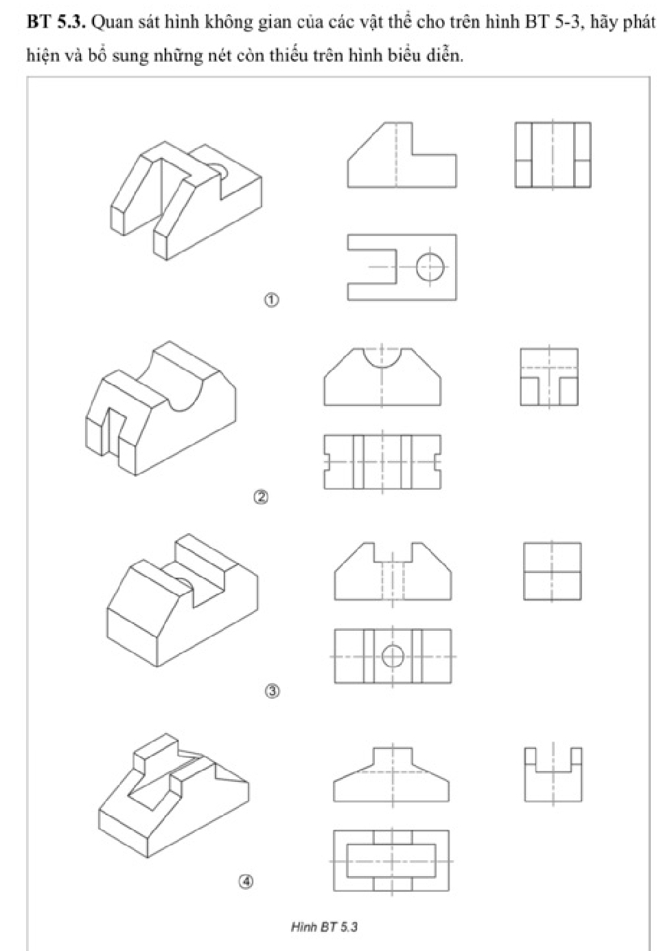 BT 5.3. Quan sát hình không gian của các vật thể cho trên hình BT 5-3, hãy phát 
hiện và bổ sung những nét còn thiếu trên hình biểu diễn. 
③ 
④ 
Hinh BT 5.3