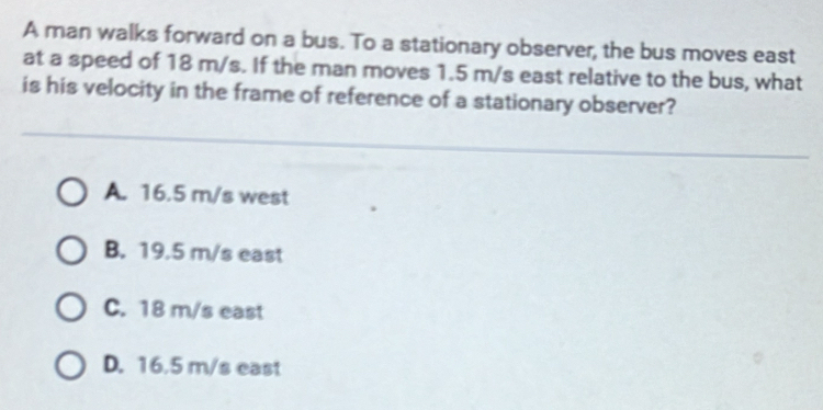 A man walks forward on a bus. To a stationary observer, the bus moves east
at a speed of 18 m/s. If the man moves 1.5 m/s east relative to the bus, what
is his velocity in the frame of reference of a stationary observer?
A. 16.5 m/s west
B. 19.5 m/s east
C. 18 m/s east
D. 16.5 m/s east