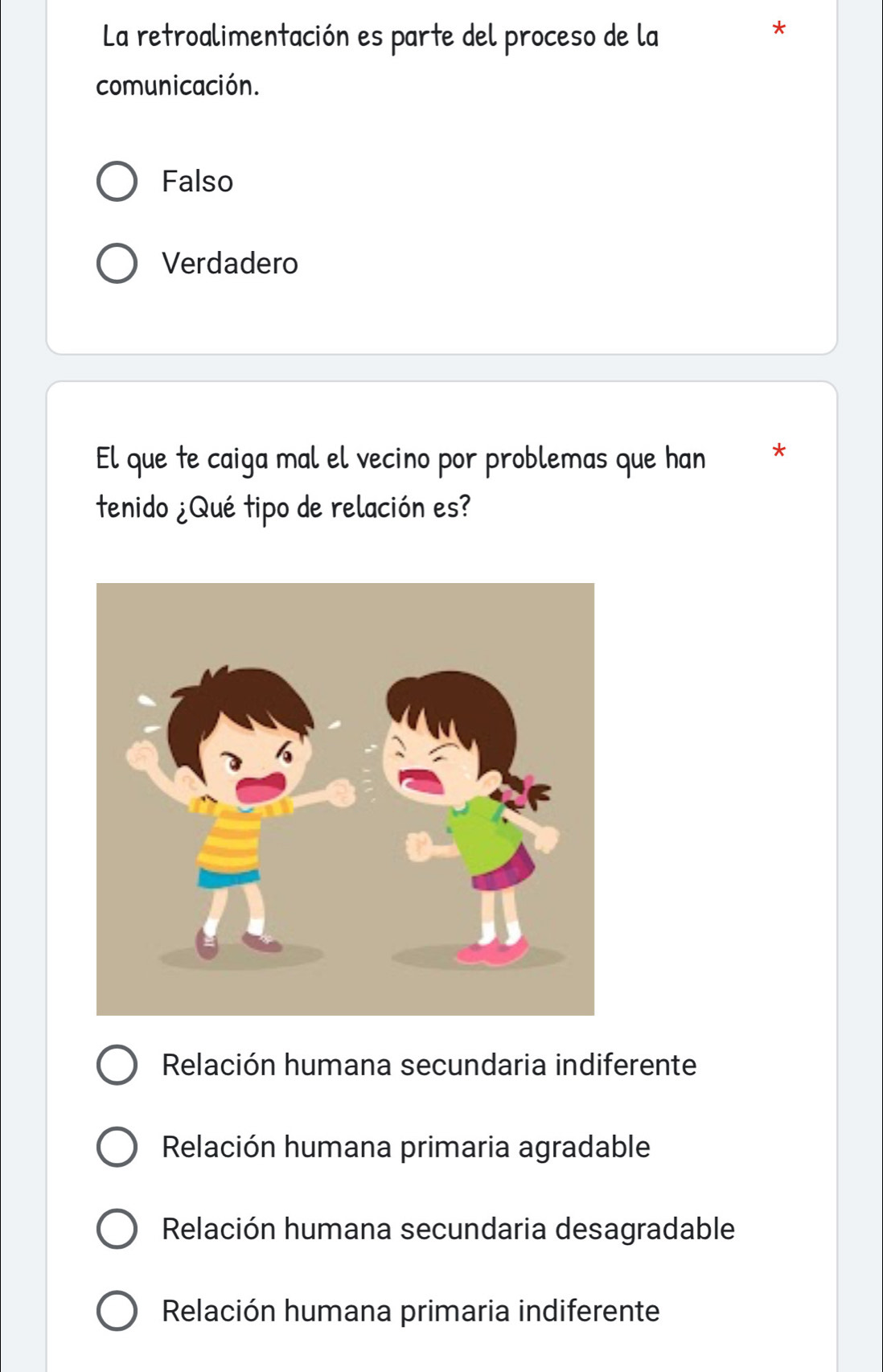 La retroalimentación es parte del proceso de la
*
comunicación.
Falso
Verdadero
El que te caiga mal el vecino por problemas que han *
tenido ¿Qué tipo de relación es?
Relación humana secundaria indiferente
Relación humana primaria agradable
Relación humana secundaria desagradable
Relación humana primaria indiferente