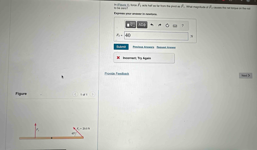 In (Eigure 1), force vector F_2 acts half as far from the pivot as vector F_1
to be zero? . What magnitude of vector F_2 causes the net torque on the rod 
Express your answer in newtons.
AΣφ
?
F_2= 40
N
Submit Previous Answers Request Answer 
Incorrect; Try Again 
Provide Feedback Next > 
Figure 1 of 1
F_7
F_1=20.0N
45°