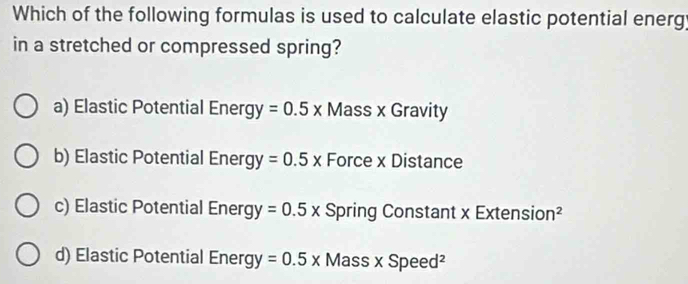 Which of the following formulas is used to calculate elastic potential energ;
in a stretched or compressed spring?
a) Elastic Potential Energy =0.5x Mass x Gravity
b) Elastic Potential Energy =0.5x Force x Distance
c) Elastic Potential Energy =0.5x Spring Constant x Extension²
d) Elastic Potential Ener K y=0.5x Ma ss* Speed^2