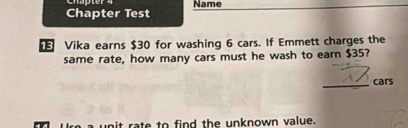 Chapter 4 Name 
Chapter Test 
Vika earns $30 for washing 6 cars. If Emmett charges the 
same rate, how many cars must he wash to earn $35? 
_cars 
Ure a unit rate to find the unknown value.