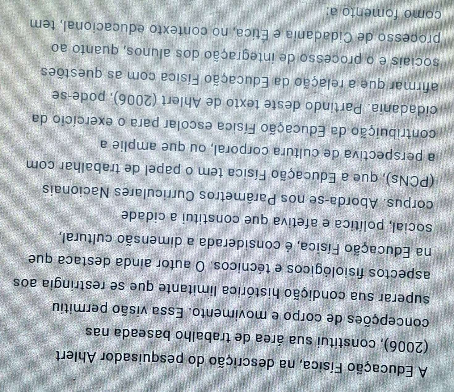 A Educação Física, na descrição do pesquisador Ahlert 
(2006), constitui sua área de trabalho baseada nas 
concepções de corpo e movimento. Essa visão permitiu 
superar sua condição histórica limitante que se restringia aos 
faspectos fisiológicos e técnicos. O autor ainda destaca que 
na Educação Física, é considerada a dimensão cultural, 
social, política e afetiva que constitui a cidade 
corpus. Aborda-se nos Parâmetros Curriculares Nacionais 
(PCNs), que a Educação Física tem o papel de trabalhar com 
a perspectiva de cultura corporal, ou que amplie a 
contribuição da Educação Física escolar para o exercício da 
cidadania. Partindo deste texto de Ahlert (2006), pode-se 
afirmar que a relação da Educação Física com as questões 
sociais e o processo de integração dos alunos, quanto ao 
processo de Cidadania e Ética, no contexto educacional, tem 
como fomento a: