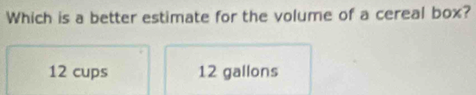 Which is a better estimate for the volume of a cereal box?
12 cups 12 gallons