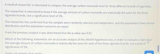 A medical researcher is interested to compare the average carbon monoxide level for three different brands of cigarettes. 
The researcher is interested to know if the average amount of carbon monoxide are statistically the same for the three 
cigarette brands. Use a significance level of 5%. 
The researcher has confirmed that the samples were randomly selected and independent, and the populations have normal 
distribution and the population variances are equal. 
From the previous analysis it was determined that the p -value was 0.02. 
Which of the following statements are an accurate analysis of this ANOVA hypothesis test, in order to evaluate a claim that 
the average amount of carbon monoxide is statistically the same for each of the three cigarette brands. Use a level of 
significance of 5%. 
(Select all answers that annly