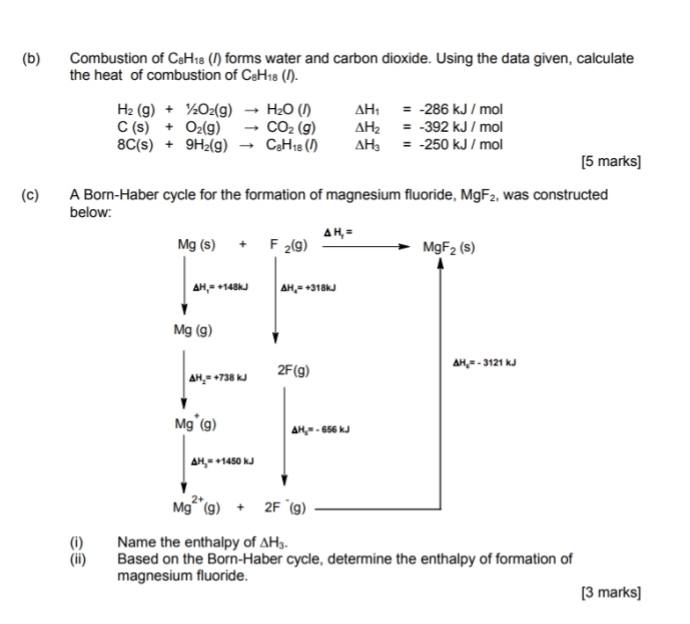 Combustion of C_8H_18 (/) forms water and carbon dioxide. Using the data given, calculate
the heat of combustion of C_8H_18(l).
H_2(g)+1/2O_2(g)to H_2O(l) △ H_1=-286kJ/mol
C(s)+O_2(g)to CO_2(g) △ H_2=-392kJ/mol
8C(s)+9H_2(g)to C_8H_18(l) △ H_3=-250kJ/mol
[5 marks]
(c) A Born-Haber cycle for the formation of magnesium fluoride, MgF_2 , was constructed
below:
(i) Name the enthalpy of △ H_3.
(ii) Based on the Born-Haber cycle, determine the enthalpy of formation of
magnesium fluoride.
[3 marks]