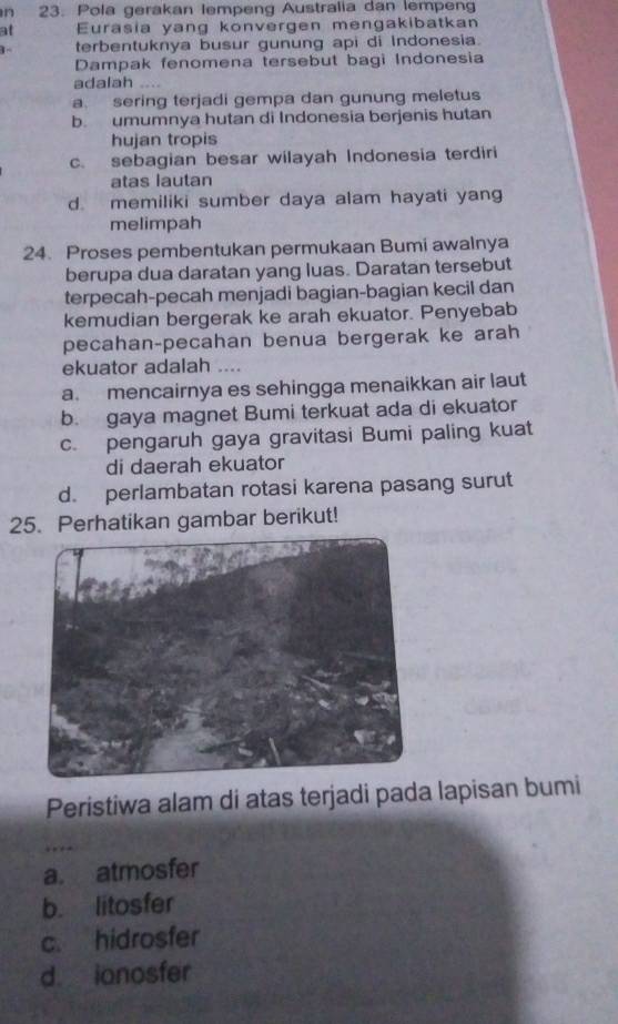 Pola gerakan lempeng Australia dan lempeng
at Eurasia yang konvergen mengakibatkan
terbentuknya busur gunung api di Indonesia.
Dampak fenomena tersebut bagi Indonesia
adalah …
a. sering terjadi gempa dan gunung meletus
b. umumnya hutan di Indonesia berjenis hutan
hujan tropis
c. sebagian besar wilayah Indonesia terdiri
atas lautan
d. memiliki sumber daya alam hayati yang
melimpah
24. Proses pembentukan permukaan Bumi awalnya
berupa dua daratan yang luas. Daratan tersebut
terpecah-pecah menjadi bagian-bagian kecil dan
kemudian bergerak ke arah ekuator. Penyebab
pecahan-pecahan benua bergerak ke arah
ekuator adalah …
a. mencairnya es sehingga menaikkan air laut
b. gaya magnet Bumi terkuat ada di ekuator
c. pengaruh gaya gravitasi Bumi paling kuat
di daerah ekuator
d. perlambatan rotasi karena pasang surut
25. Perhatikan gambar berikut!
Peristiwa alam di atas terjadi pada lapisan bumi
a. atmosfer
b. litosfer
c. hidrosfer
d ionosfer