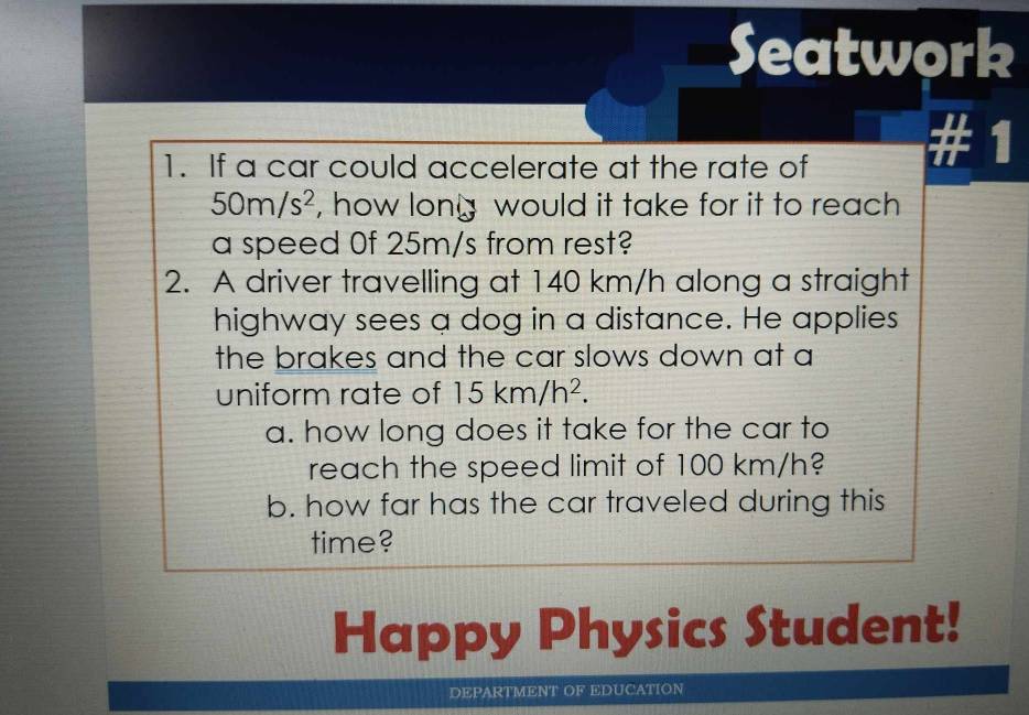 Seatwork 
1. If a car could accelerate at the rate of # 1
50m/s^2 , how lony would it take for it to reach 
a speed 0f 25m/s from rest? 
2. A driver travelling at 140 km/h along a straight 
highway sees a dog in a distance. He applies 
the brakes and the car slows down at a 
uniform rate of 15km/h^2. 
a. how long does it take for the car to 
reach the speed limit of 100 km/h? 
b. how far has the car traveled during this 
time? 
Happy Physics Student! 
DEPARTMENT OF EDUCATION