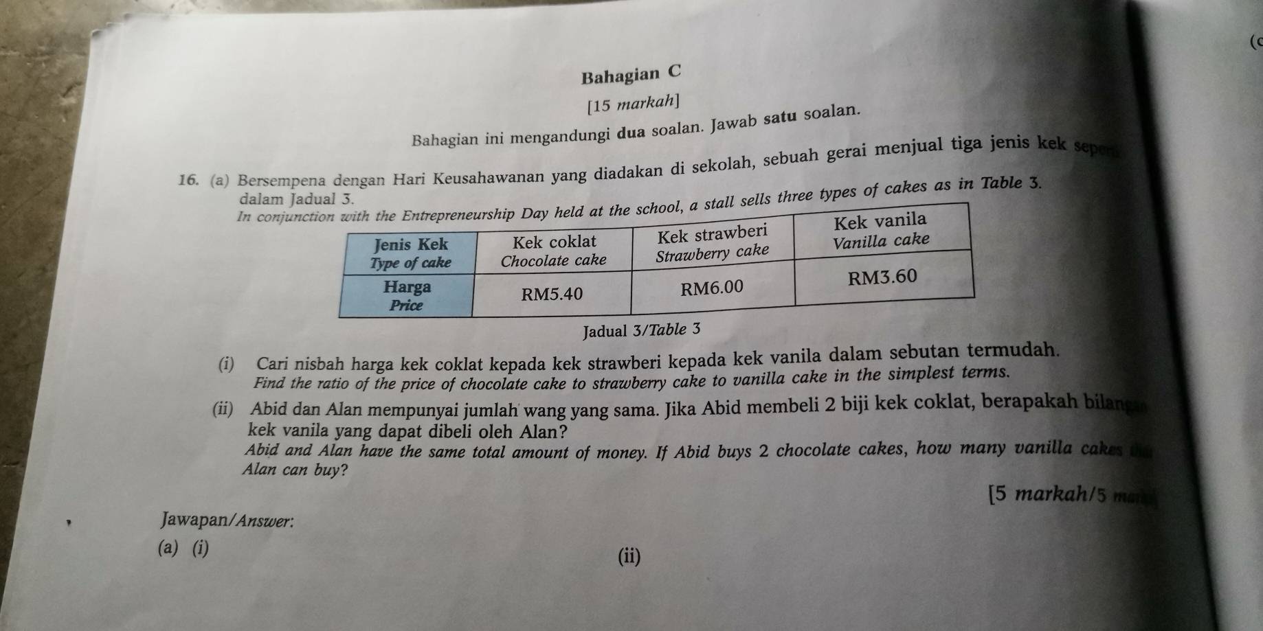 ( 
Bahagian C 
[15 markah] 
Bahagian ini mengandungi dua soalan. Jawab satu soalan. 
16. (a) Bersempena dengan Hari Keusahawanan yang diadakan di sekolah, sebuah gerai menjual tiga jenis kek sepori 
dalam 
In con three types of cakes as in Table 3. 
Jadual 3/T 
(i) Cari nisbah harga kek coklat kepada kek strawberi kepada kek vanila dalam sebutan termudah. 
Find the ratio of the price of chocolate cake to strawberry cake to vanilla cake in the simplest terms. 
(ii) Abid dan Alan mempunyai jumlah wang yang sama. Jika Abid membeli 2 biji kek coklat, berapakah bilangn 
kek vanila yang dapat dibeli oleh Alan? 
Abid and Alan have the same total amount of money. If Abid buys 2 chocolate cakes, how many vanilla cakes the 
Alan can buy? 
[5 markah/5 mard 
Jawapan/Answer: 
(a) (i) (ii)