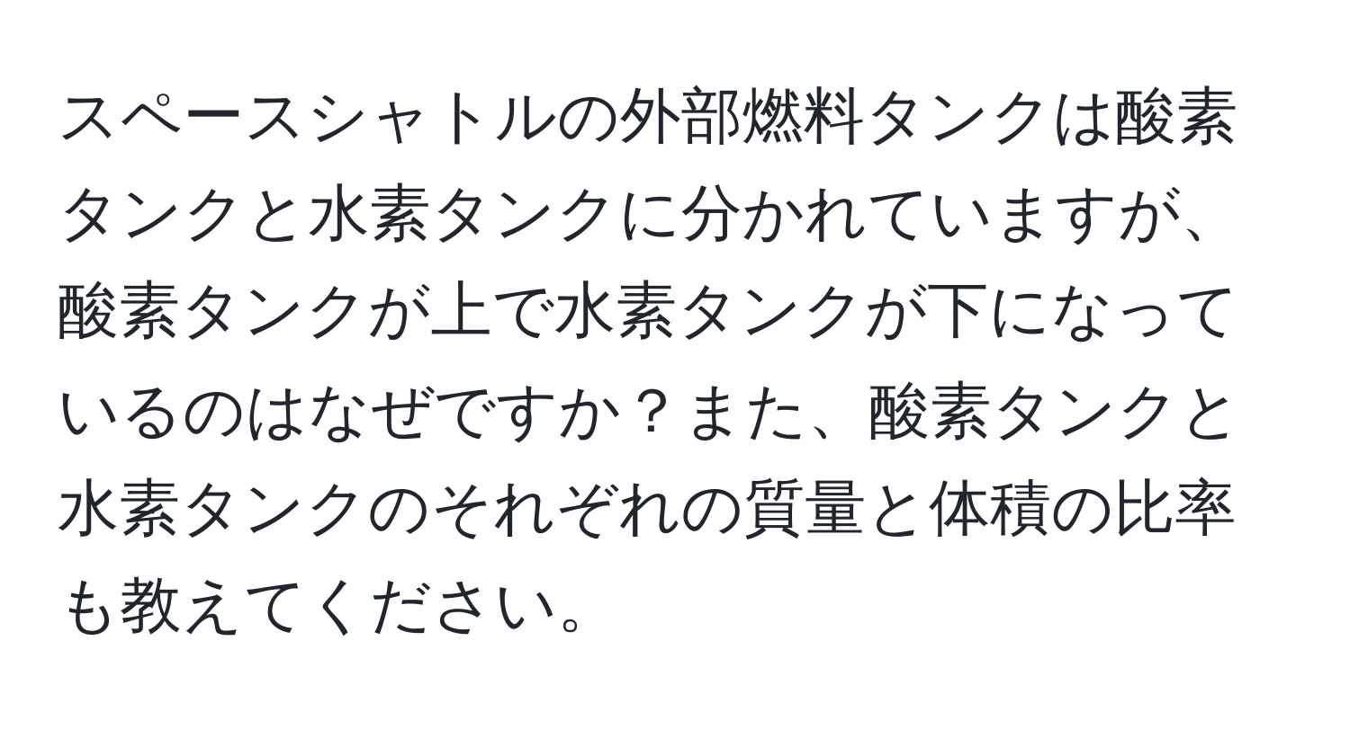 スペースシャトルの外部燃料タンクは酸素タンクと水素タンクに分かれていますが、酸素タンクが上で水素タンクが下になっているのはなぜですか？また、酸素タンクと水素タンクのそれぞれの質量と体積の比率も教えてください。