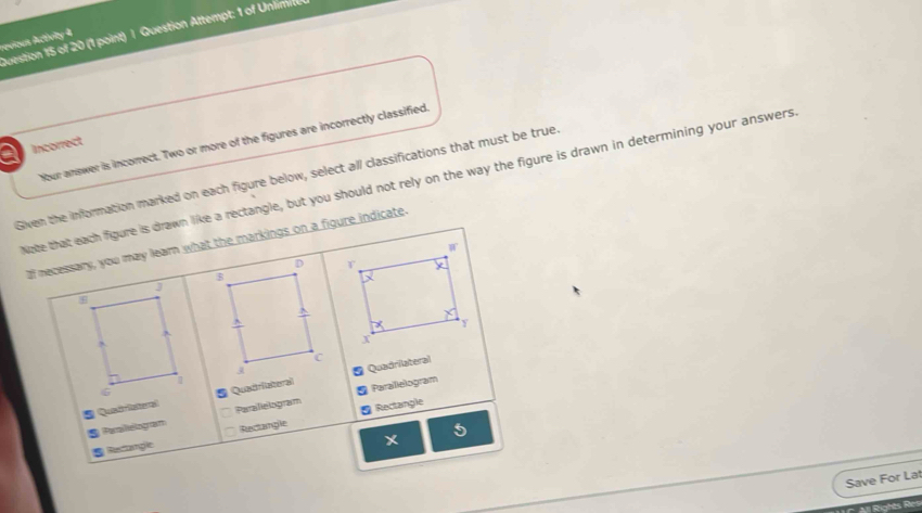 Question Attempt: 1 of Unlimie
revious Ativity 4
Your answer is incorrect. Two or more of the figures are incorrectly classified.
a Incorrect
Given the information marked on each figure below, select all classifications that must be true
Note that each figure is drawn like a rectangle, but you should not rely on the way the figure is drawn in determining your answers
lf necessary, you may learn what the markings on a figure indicate.
S Quadriaeral Quadriateral* Quadrilateral
S Peilelogram Paralielogram * Parallelogram
Restangle Rectangle Rectangle
*
5
Save For Lat