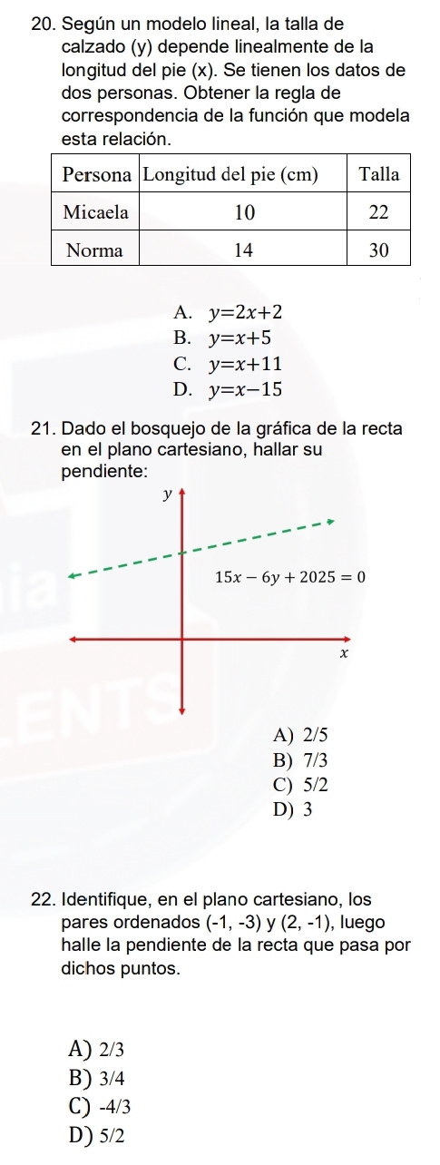 Según un modelo lineal, la talla de
calzado (y) depende linealmente de la
longitud del pie (x). Se tienen los datos de
dos personas. Obtener la regla de
correspondencia de la función que modela
esta relación.
A. y=2x+2
B. y=x+5
C. y=x+11
D. y=x-15
21. Dado el bosquejo de la gráfica de la recta
en el plano cartesiano, hallar su
pendiente:
A) 2/5
B) 7/3
C) 5/2
D) 3
22. Identifique, en el plano cartesiano, los
pares ordenados (-1,-3) y (2,-1) , luego
halle la pendiente de la recta que pasa por
dichos puntos.
A) 2/3
B) 3/4
C) -4/3
D) 5/2