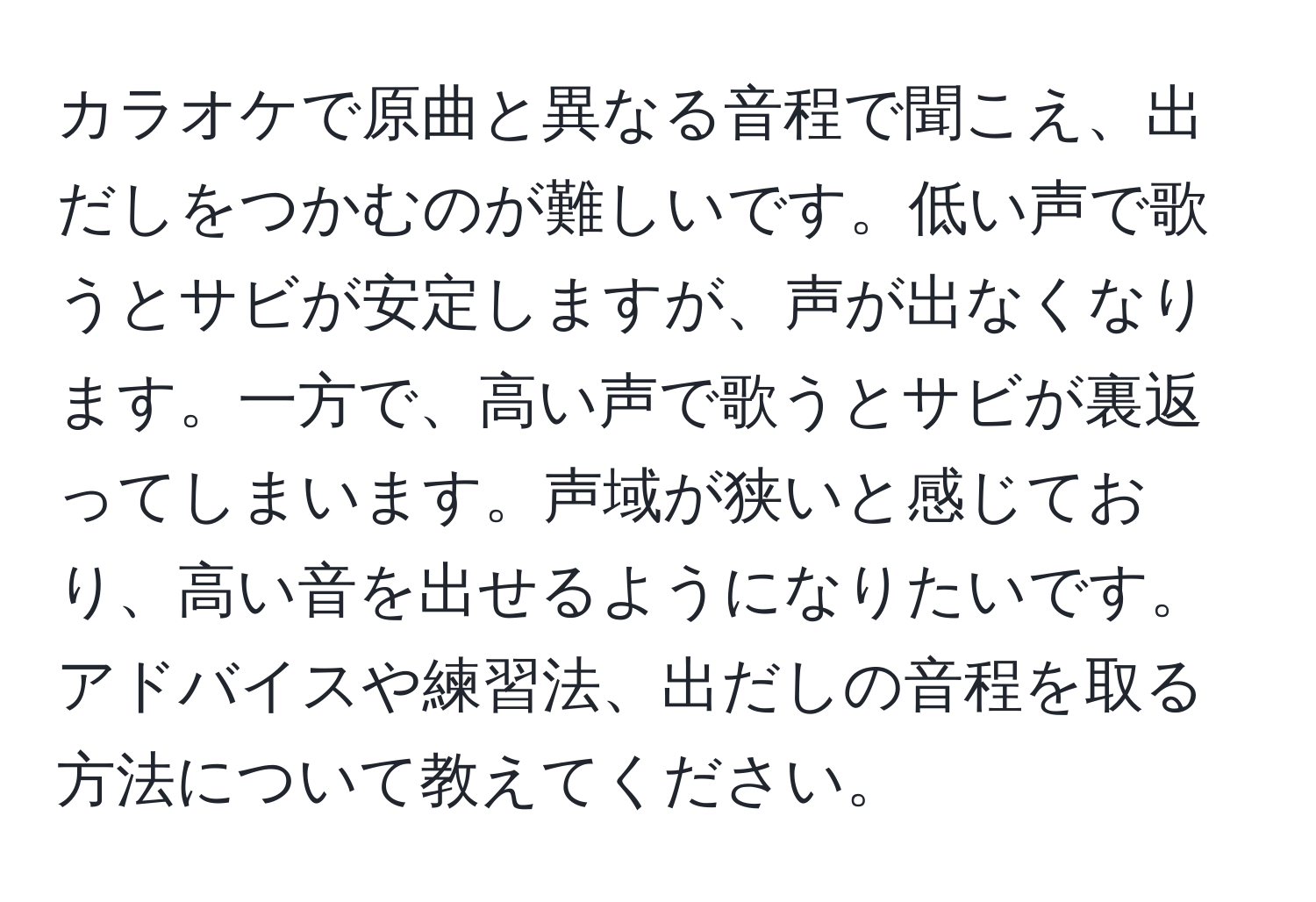 カラオケで原曲と異なる音程で聞こえ、出だしをつかむのが難しいです。低い声で歌うとサビが安定しますが、声が出なくなります。一方で、高い声で歌うとサビが裏返ってしまいます。声域が狭いと感じており、高い音を出せるようになりたいです。アドバイスや練習法、出だしの音程を取る方法について教えてください。