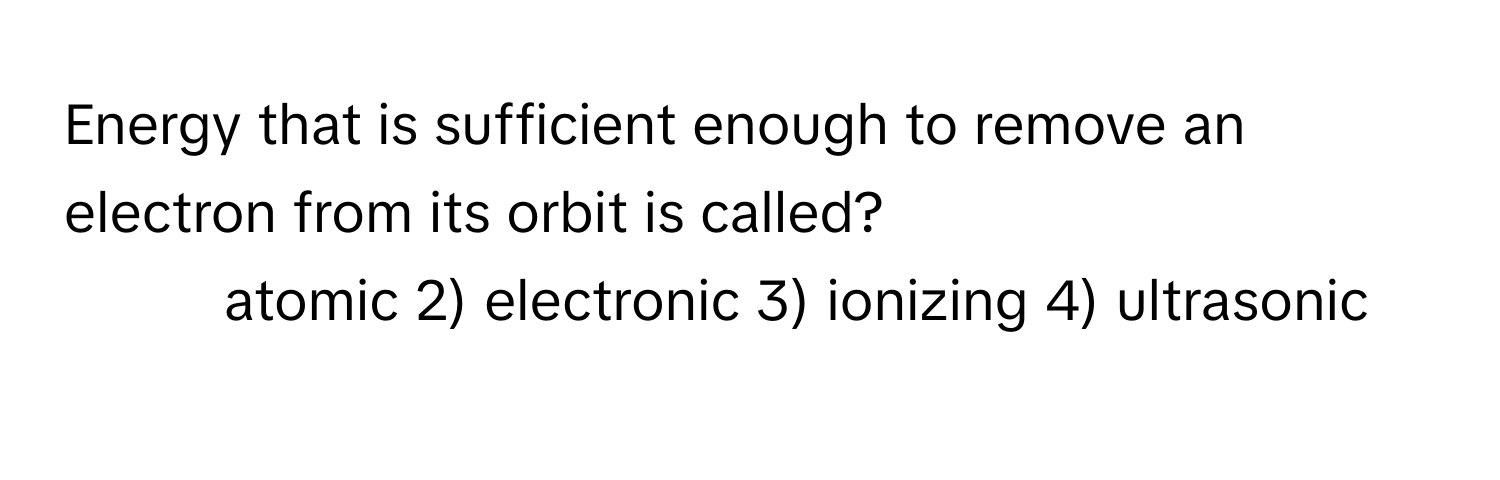 Energy that is sufficient enough to remove an electron from its orbit is called?

1) atomic 2) electronic 3) ionizing 4) ultrasonic