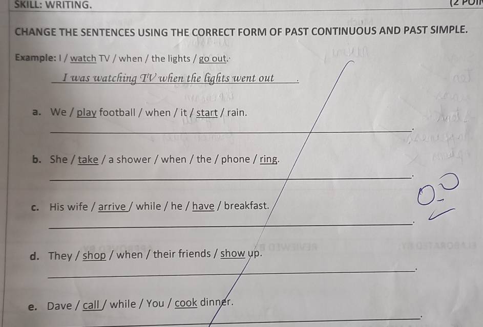 SKILL: WRITING. 
CHANGE THE SENTENCES USING THE CORRECT FORM OF PAST CONTINUOUS AND PAST SIMPLE. 
Example: I / watch TV / when / the lights / go out. 
I was watching TV when the lights went out 
a. We / play football / when / it / start / rain. 
_ 
_ 
b. She / take / a shower / when / the / phone / ring. 
_. 
c. His wife / arrive / while / he / have / breakfast. 
_ 
d. They / shop / when / their friends / show up. 
_. 
e. Dave / call / while / You / cook dinner. 
_