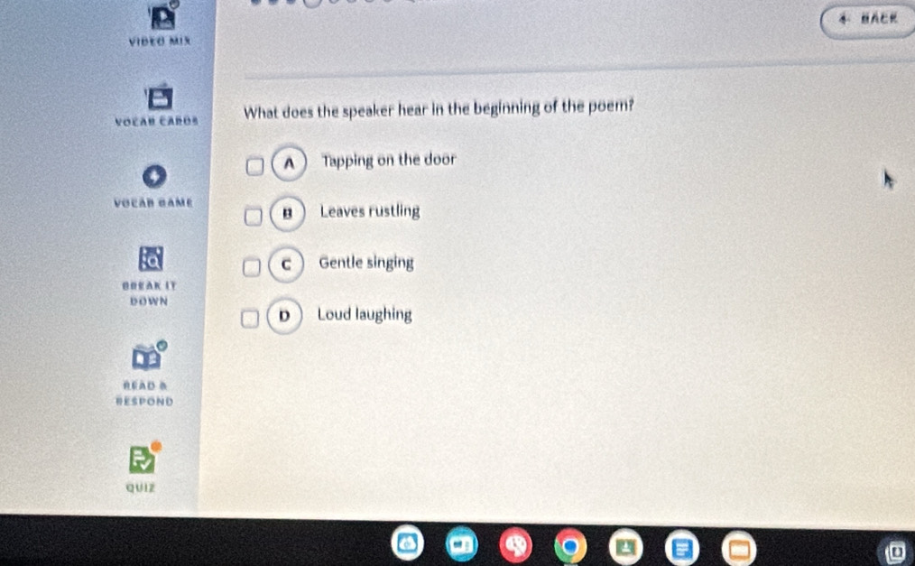 BACK
VIDEO MIX
Voľan cañós What does the speaker hear in the beginning of the poem?
A  Tapping on the door
VocáB Game B Leaves rustling
c Gentle singing
G O E AK IT
DOWN
 Loud laughing
READ B
RESPOND
quIz