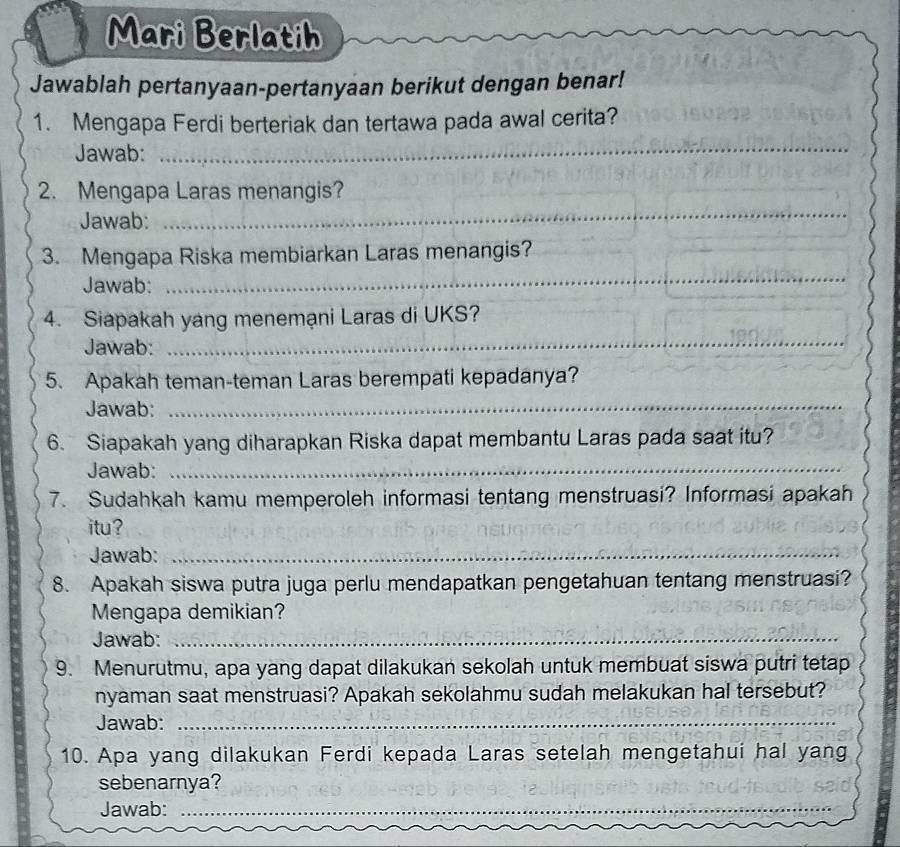 Mari Berlatih 
Jawablah pertanyaan-pertanyaan berikut dengan benar! 
1. Mengapa Ferdi berteriak dan tertawa pada awal cerita? 
Jawab: 
_ 
2. Mengapa Laras menangis? 
Jawab: 
_ 
3. Mengapa Riska membiarkan Laras menangis? 
Jawab: 
_ 
_ 
4. Siapakah yang menemạni Laras di UKS? 
Jawab: 
5. Apakah teman-teman Laras berempati kepadanya? 
Jawab:_ 
6. Siapakah yang diharapkan Riska dapat membantu Laras pada saat itu? 
Jawab:_ 
7. Sudahkah kamu memperoleh informasi tentang menstruasi? Informasi apakah 
itu? 
Jawab:_ 
8. Apakah siswa putra juga perlu mendapatkan pengetahuan tentang menstruasi? 
Mengapa demikian? 
Jawab:_ 
9. Menurutmu, apa yang dapat dilakukan sekolah untuk membuat siswa putri tetap 
nyaman saat menstruasi? Apakah sekolahmu sudah melakukan hal tersebut? 
Jawab:_ 
10. Apa yang dilakukan Ferdi kepada Laras setelah mengetahui hal yang 
sebenarnya? 
Jawab:_ 
_